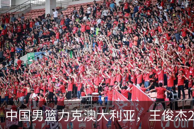 中国男篮力克澳大利亚，王俊杰23+6+4崔永熙12分，胡金秋11+6王浩然10+5