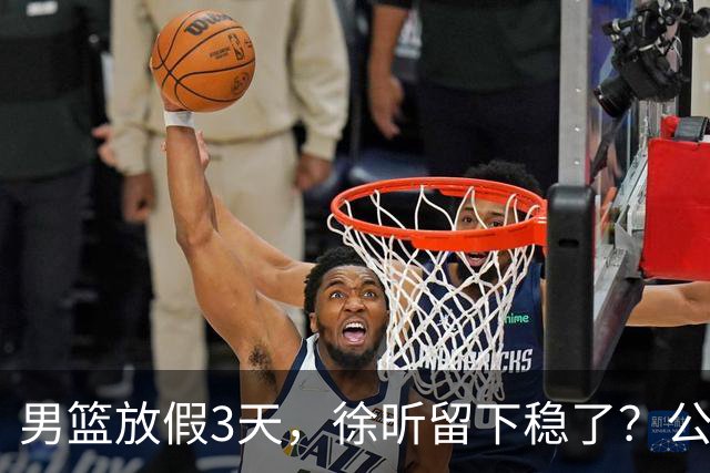 男篮放假3天，徐昕留下稳了？公开表态，郭士强欣慰，杜锋尴尬
