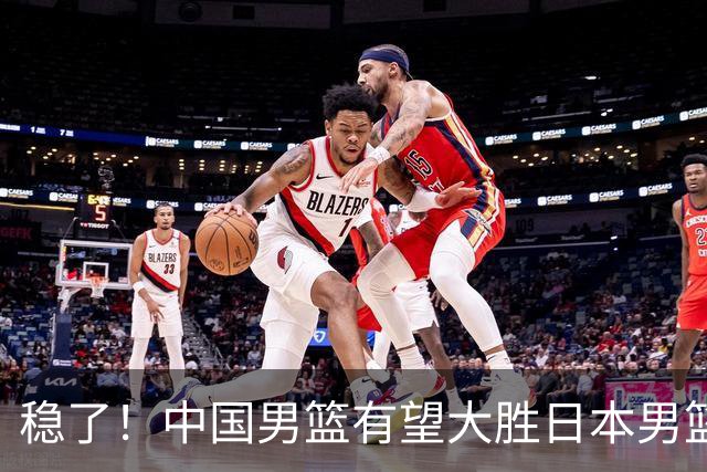 稳了！中国男篮有望大胜日本男篮，5大硬核理由，想输都难