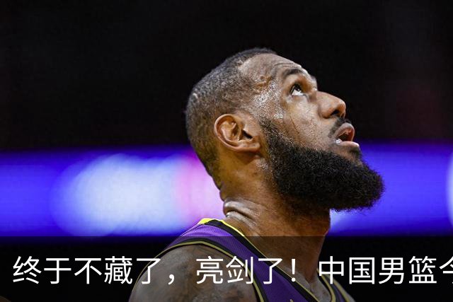 终于不藏了，亮剑了！中国男篮今日正式发力，真正实力今天彻底挡不住了
